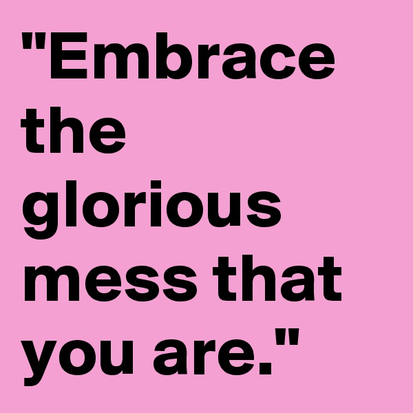 "Embrace the glorious mess that you are."