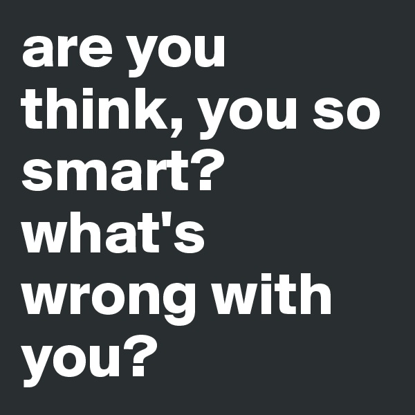 are you think, you so smart? what's wrong with you? 