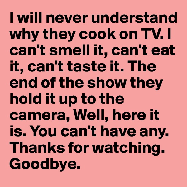 I will never understand why they cook on TV. I can't smell it, can't eat it, can't taste it. The end of the show they hold it up to the camera, Well, here it is. You can't have any. Thanks for watching. Goodbye.