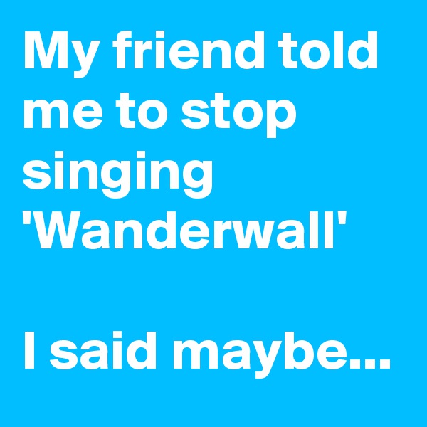 My friend told me to stop singing 'Wanderwall'

I said maybe...