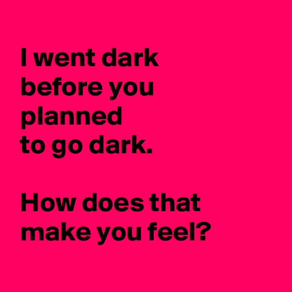 
 I went dark 
 before you
 planned 
 to go dark.

 How does that 
 make you feel?
