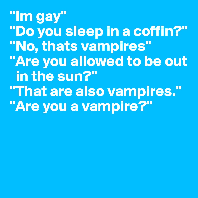 "Im gay" 
"Do you sleep in a coffin?" "No, thats vampires"
"Are you allowed to be out  
  in the sun?" 
"That are also vampires."
"Are you a vampire?"




