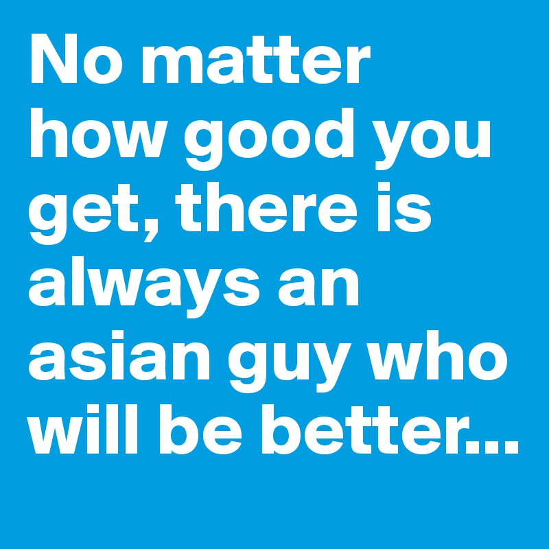 No matter how good you get, there is always an asian guy who will be better...