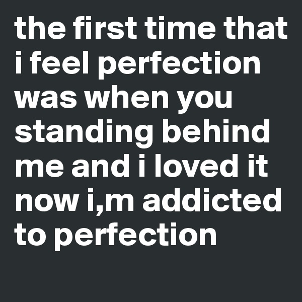 the first time that i feel perfection was when you standing behind me and i loved it now i,m addicted to perfection