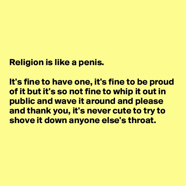 




Religion is like a penis. 

It's fine to have one, it's fine to be proud of it but it's so not fine to whip it out in public and wave it around and please and thank you, it's never cute to try to shove it down anyone else's throat.




