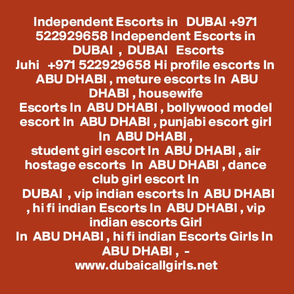 Independent Escorts in   DUBAI +971 522929658 Independent Escorts in
  DUBAI  ,  DUBAI   Escorts
Juhi   +971 522929658 Hi profile escorts In  ABU DHABI , meture escorts In  ABU DHABI , housewife
Escorts In  ABU DHABI , bollywood model escort In  ABU DHABI , punjabi escort girl In  ABU DHABI ,
student girl escort In  ABU DHABI , air hostage escorts  In  ABU DHABI , dance club girl escort In
  DUBAI  , vip indian escorts In  ABU DHABI , hi fi indian Escorts In  ABU DHABI , vip indian escorts Girl
In  ABU DHABI , hi fi indian Escorts Girls In  ABU DHABI ,  -
www.dubaicallgirls.net