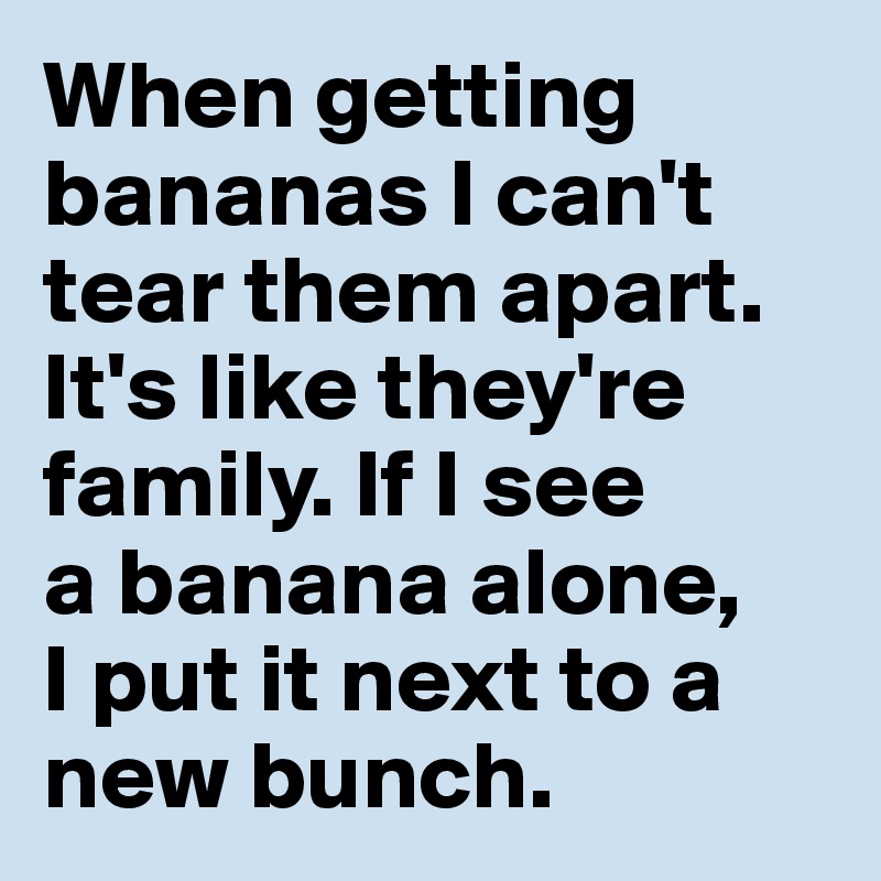 When getting bananas I can't tear them apart. It's like they're family. If I see 
a banana alone, 
I put it next to a new bunch.