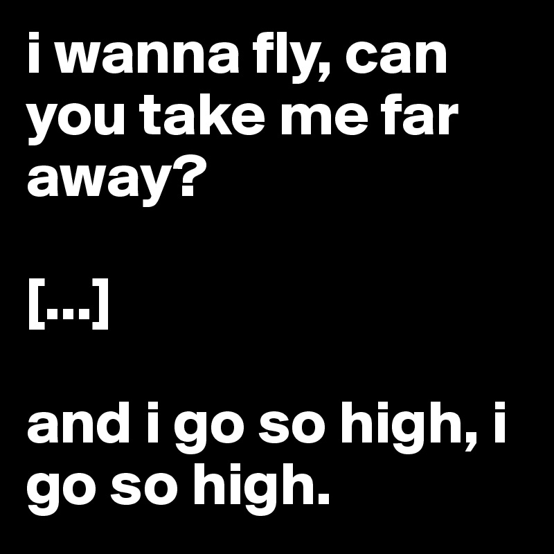 i wanna fly, can you take me far away?

[...]

and i go so high, i go so high.