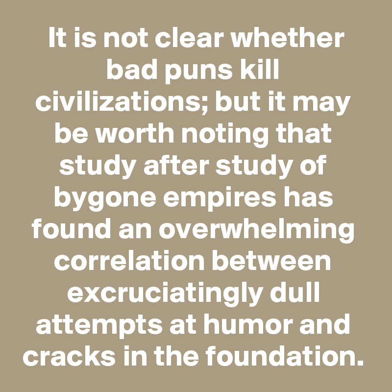  It is not clear whether bad puns kill civilizations; but it may be worth noting that study after study of bygone empires has found an overwhelming correlation between excruciatingly dull attempts at humor and cracks in the foundation.