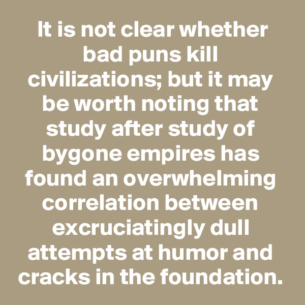  It is not clear whether bad puns kill civilizations; but it may be worth noting that study after study of bygone empires has found an overwhelming correlation between excruciatingly dull attempts at humor and cracks in the foundation.