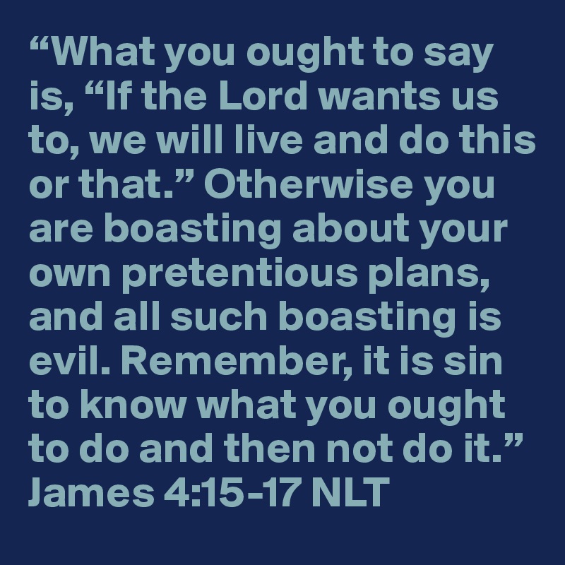 “What you ought to say is, “If the Lord wants us to, we will live and do this or that.” Otherwise you are boasting about your own pretentious plans, and all such boasting is evil. Remember, it is sin to know what you ought to do and then not do it.”
James 4:15-17 NLT