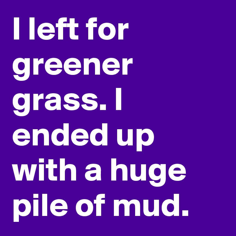I left for greener grass. I ended up with a huge pile of mud.