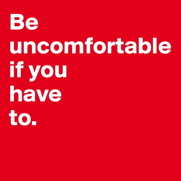 Be 
uncomfortable 
if you 
have 
to.

