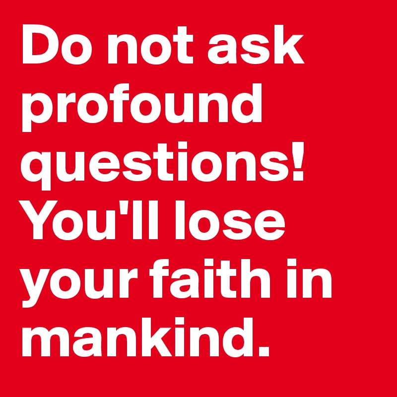 Do not ask profound questions!
You'll lose your faith in mankind.