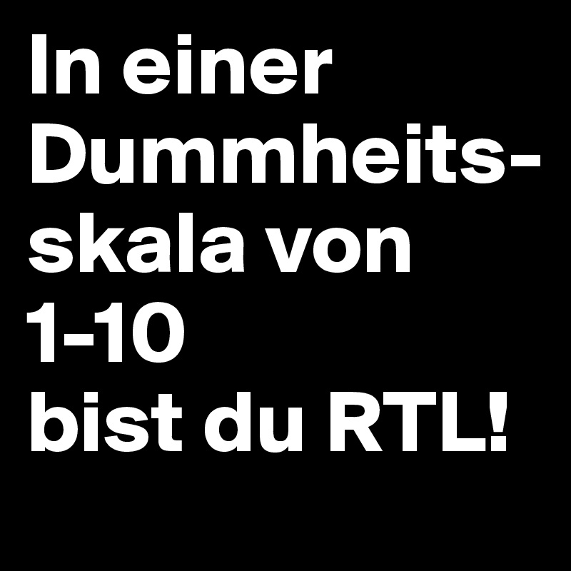 In einer Dummheits-
skala von 1-10 
bist du RTL!