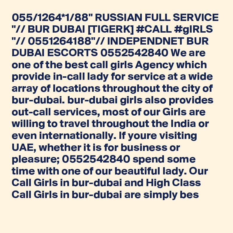 055/1264*1/88" RUSSIAN FULL SERVICE "// BUR DUBAI [TIGERK] #CALL #gIRLS "// 0551264188"// INDEPENDNET BUR DUBAI ESCORTS 0552542840 We are one of the best call girls Agency which provide in-call lady for service at a wide array of locations throughout the city of bur-dubai. bur-dubai girls also provides out-call services, most of our Girls are willing to travel throughout the India or even internationally. If youre visiting UAE, whether it is for business or pleasure; 0552542840 spend some time with one of our beautiful lady. Our Call Girls in bur-dubai and High Class Call Girls in bur-dubai are simply bes