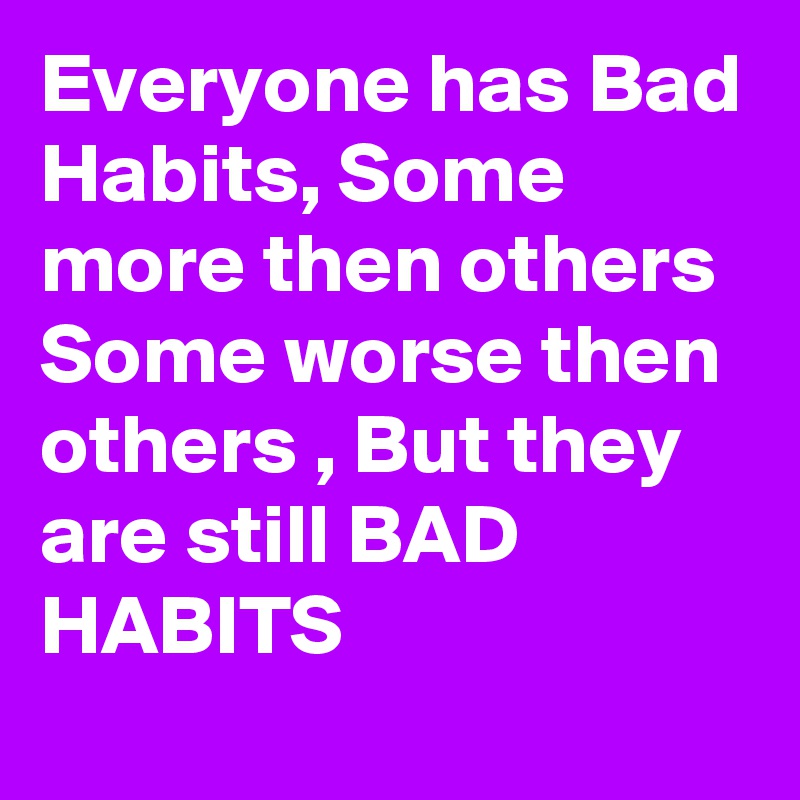Everyone has Bad Habits, Some more then others Some worse then others , But they are still BAD HABITS 