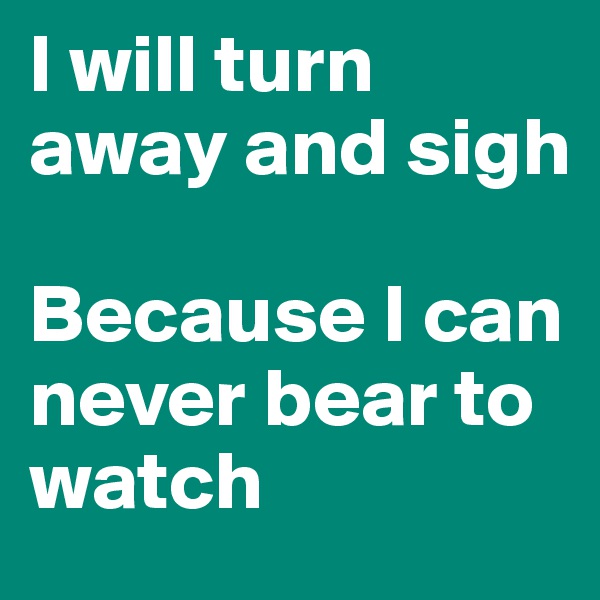 I will turn away and sigh

Because I can never bear to watch