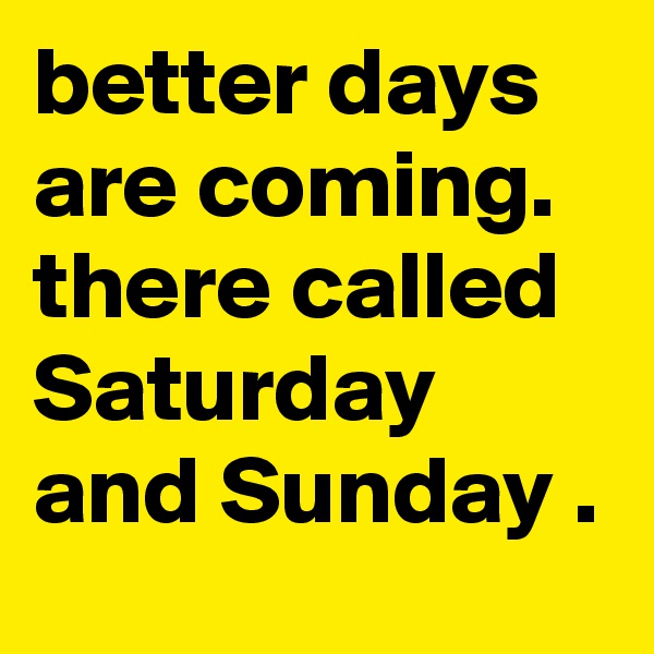 better days are coming. there called Saturday and Sunday . 
