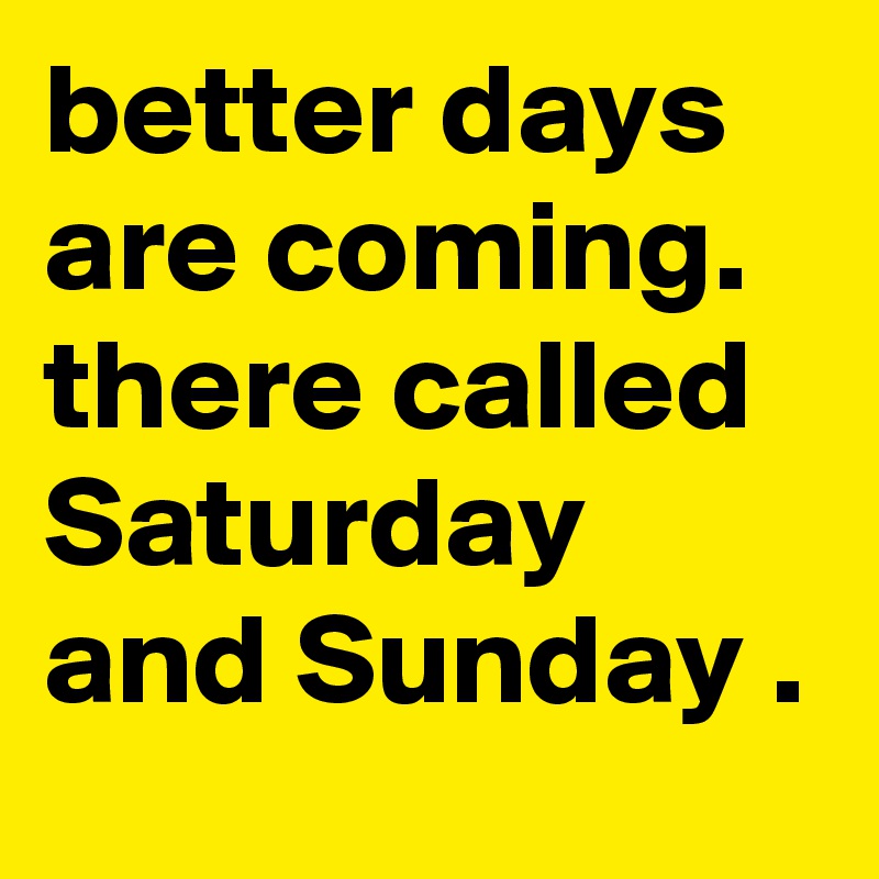 better days are coming. there called Saturday and Sunday . 