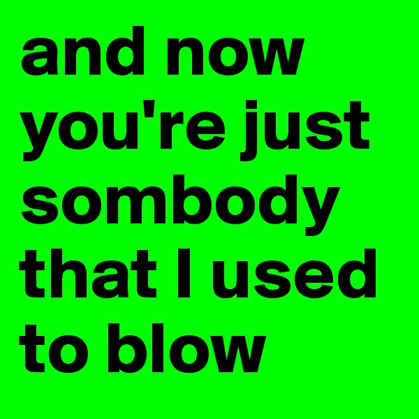 and now you're just sombody that I used to blow