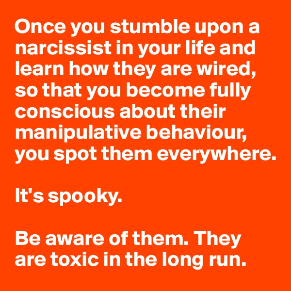 Once you stumble upon a narcissist in your life and learn how they are wired, so that you become fully conscious about their manipulative behaviour, you spot them everywhere. 

It's spooky. 

Be aware of them. They are toxic in the long run.  