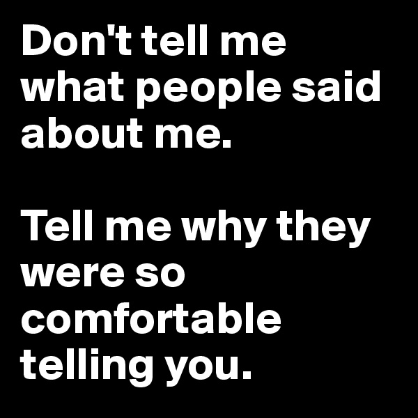 Don't tell me what people said about me. 

Tell me why they were so comfortable telling you. 