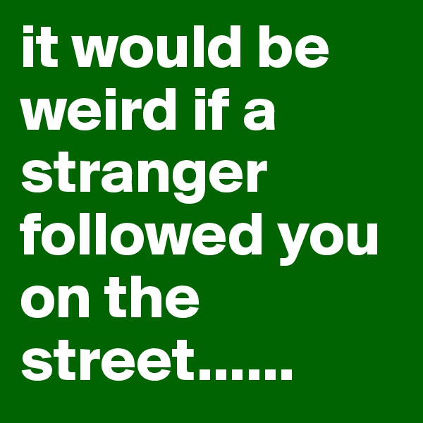 it would be weird if a stranger followed you on the street......