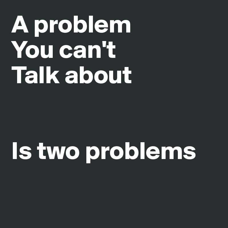 A problem 
You can't
Talk about


Is two problems

