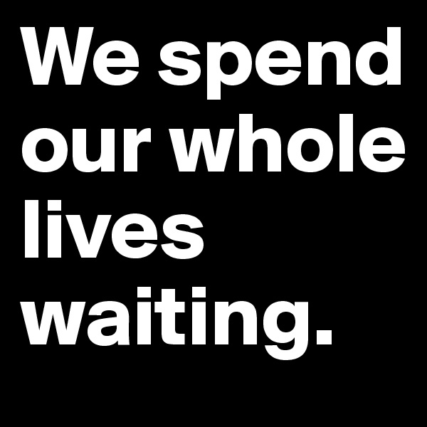 We spend our whole lives waiting.