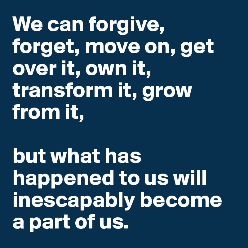 We can forgive, forget, move on, get over it, own it, transform it, grow from it, 

but what has happened to us will inescapably become a part of us. 