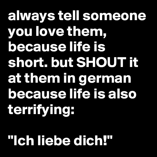 always tell someone you love them, because life is short. but SHOUT it at them in german because life is also terrifying:

"Ich liebe dich!"