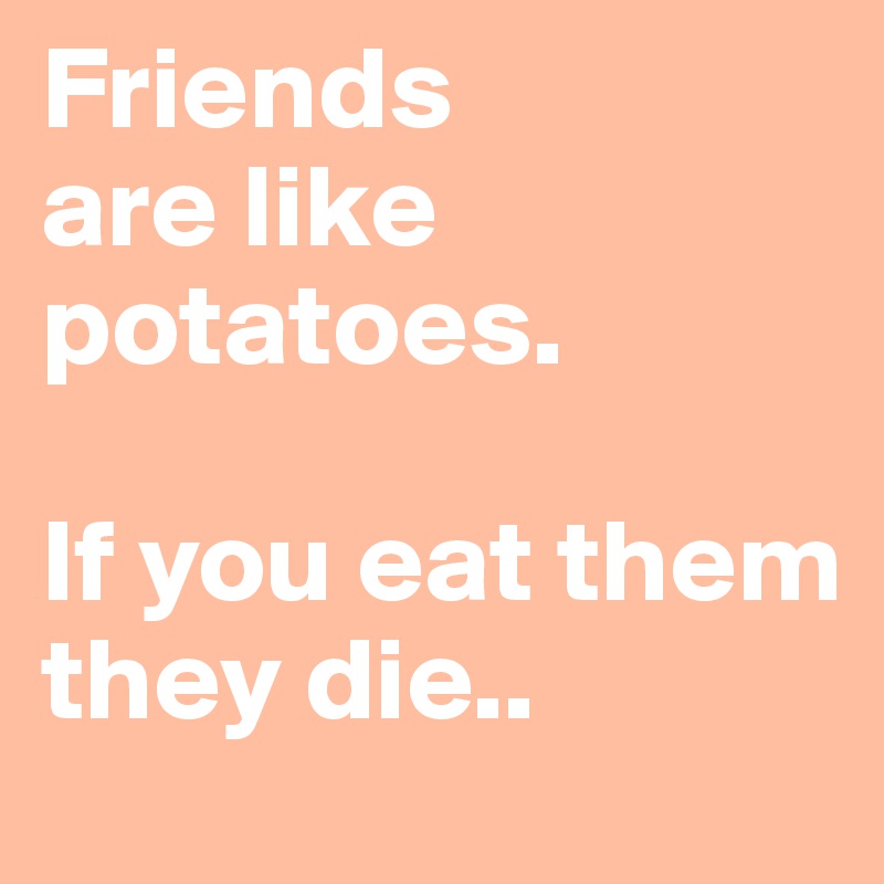 Friends 
are like potatoes. 

If you eat them they die..