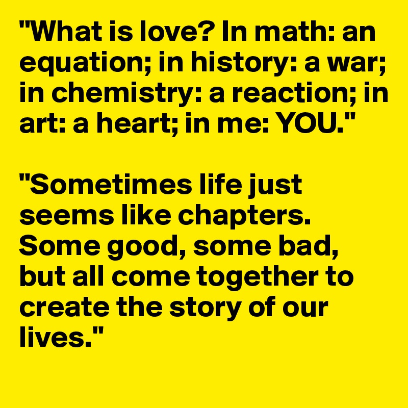 "What is love? In math: an equation; in history: a war; in chemistry: a reaction; in art: a heart; in me: YOU."

"Sometimes life just seems like chapters. Some good, some bad, but all come together to create the story of our lives."