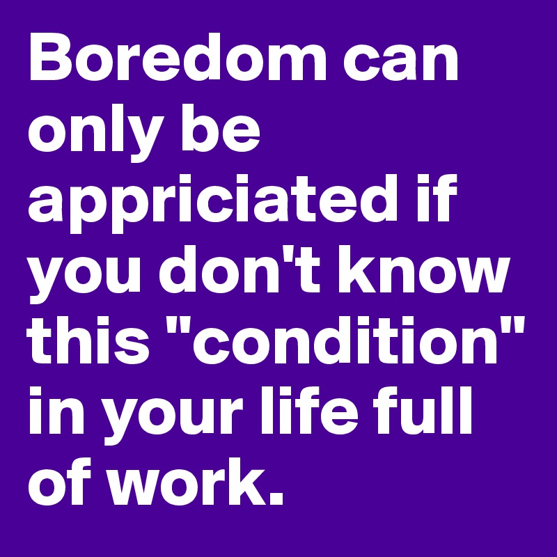Boredom can only be appriciated if you don't know this "condition" in your life full of work.