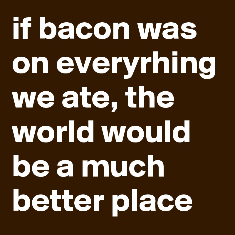 if bacon was on everyrhing we ate, the world would be a much better place 