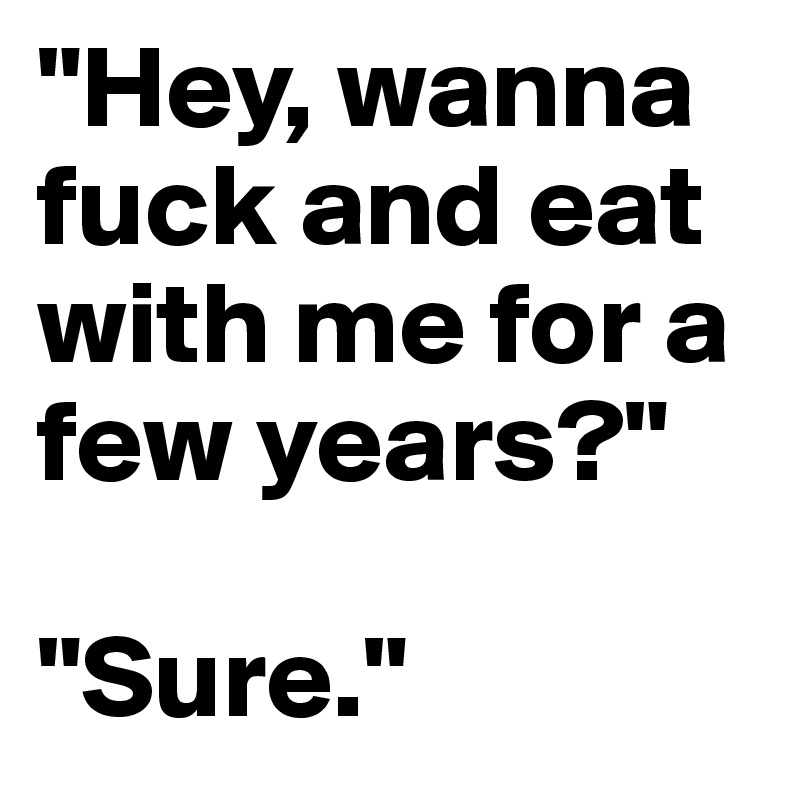 "Hey, wanna fuck and eat with me for a few years?" 

"Sure."
