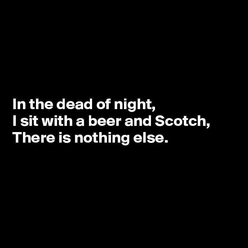 




In the dead of night,
I sit with a beer and Scotch,
There is nothing else.





