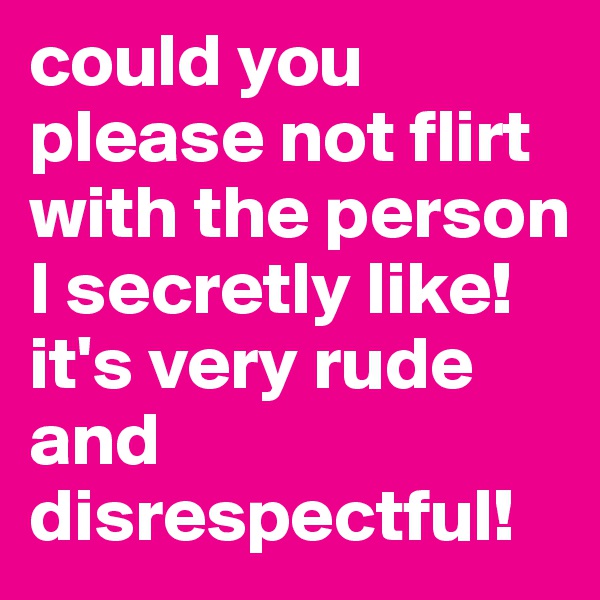 could you please not flirt with the person I secretly like! it's very rude and disrespectful! 