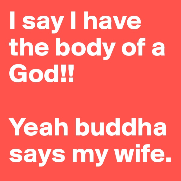 I say I have the body of a God!!

Yeah buddha says my wife. 