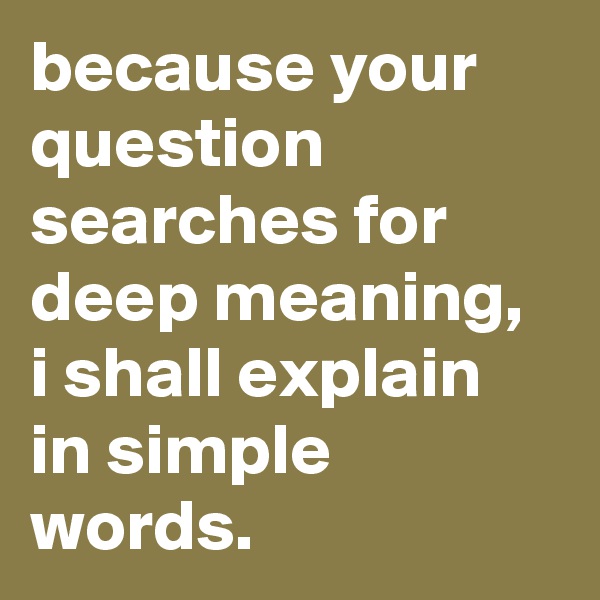 because your question searches for deep meaning, i shall explain in simple words.