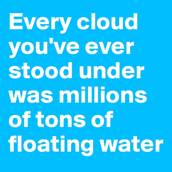 Every cloud you've ever stood under was millions of tons of floating water