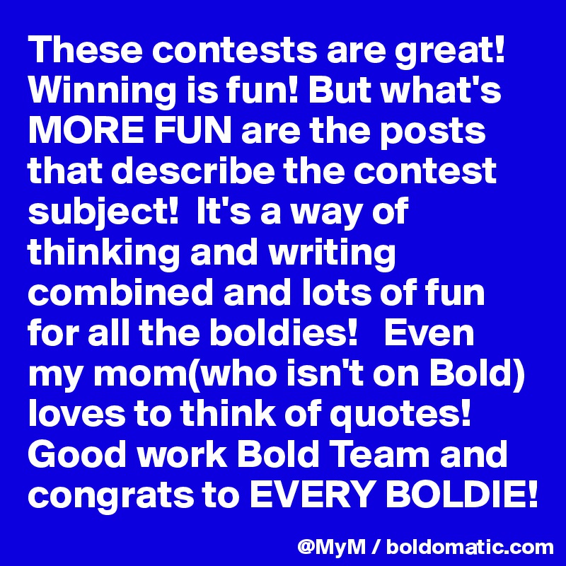 These contests are great! Winning is fun! But what's MORE FUN are the posts that describe the contest subject!  It's a way of thinking and writing combined and lots of fun for all the boldies!   Even my mom(who isn't on Bold) loves to think of quotes!  Good work Bold Team and congrats to EVERY BOLDIE!