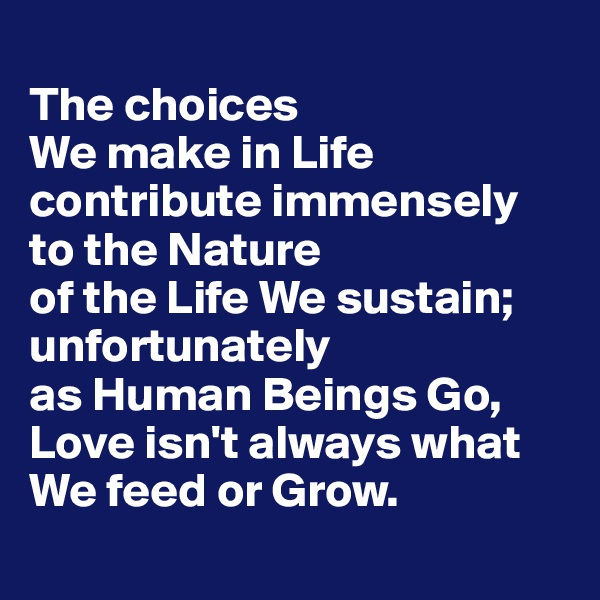 
The choices 
We make in Life contribute immensely to the Nature 
of the Life We sustain; unfortunately 
as Human Beings Go, Love isn't always what We feed or Grow.
