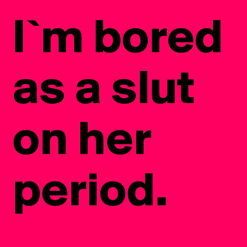 I`m bored as a slut on her period.