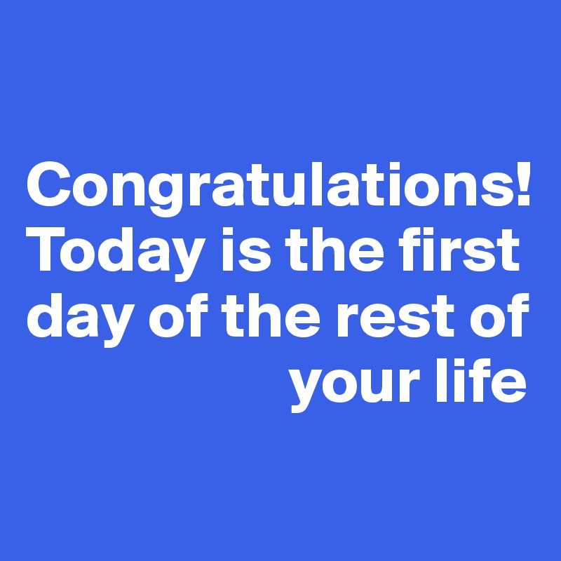 

Congratulations! 
Today is the first day of the rest of 
                    your life
