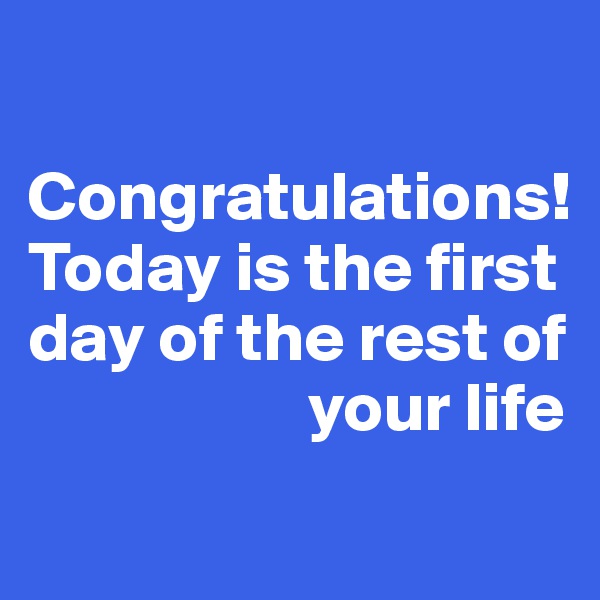 

Congratulations! 
Today is the first day of the rest of 
                    your life
