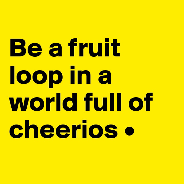 
Be a fruit loop in a world full of cheerios •
