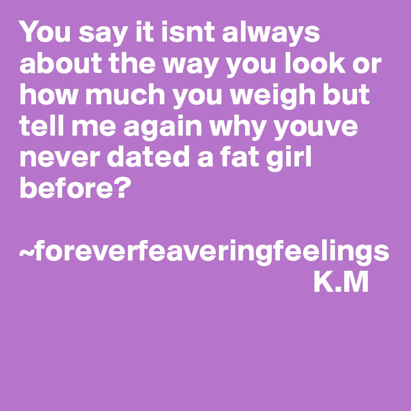 You say it isnt always about the way you look or how much you weigh but tell me again why youve never dated a fat girl before?

~foreverfeaveringfeelings
                                               K.M

  