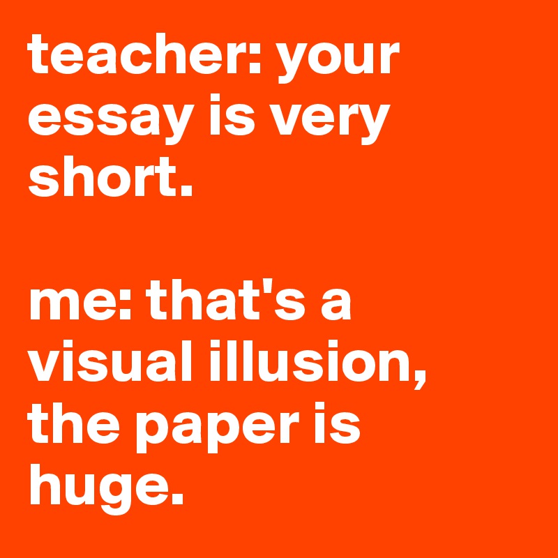 teacher: your essay is very short.

me: that's a visual illusion, the paper is huge. 